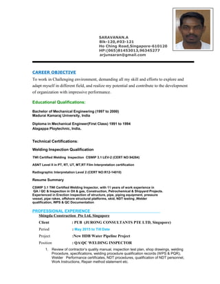 SARAVANAN.A
Blk-120,#03-121
Ho Ching Road,Singapore-610120
HP:(065)81453013,96345277
arjunsaran@gmail.com
CAREER OBJECTIVE
To work in Challenging environment, demanding all my skill and efforts to explore and
adapt myself in different field, and realize my potential and contribute to the development
of organization with impressive performance.
Educational Qualifications:
Bachelor of Mechanical Engineering (1997 to 2000)
Madurai Kamaraj University, India
Diploma in Mechanical Engineer(First Class) 1991 to 1994
Alagappa Ploytechnic, India.
Technical Certifications:
Welding Inspection Qualification
TWI Certified Welding Inspection CSWIP 3.1 LEV-2 (CERT NO:94284)
ASNT Level II in PT, RT, UT, MT,RT Film Interpretation certification
Radiographic Interpretation Level 2 (CERT NO:R12-14010)
Resume Summary
CSWIP 3.1 TWI Certified Welding Inspector, with 11 years of work experience in
QA / QC & Inspection in Oil & gas, Construction, Petrochemical & Shipyard Projects.
Experienced in Erection inspection of structure, pipe, piping equipment, pressure
vessel, pipe rakes, offshore structural platforms, skid, NDT testing ,Welder
qualification, WPS & QC Documentation
PROFESSIONAL EXPERIENCE
Shingda Construction Pte Ltd, Singapore
Client : PUB (JURONG CONSULTANTS PTE LTD, Singapore)
Period : May 2015 to Till Date
Project :New HDB Water Pipeline Project
Position : QAQC WELDING INSPECTOR
1. Review of contractor’s quality manual, inspection test plan, shop drawings, welding
Procedure, specifications, welding procedure qualification records (WPS & PQR),
Welder Performance certificates, NDT procedures, qualification of NDT personnel,
Work Instructions, Repair method statement etc.
 