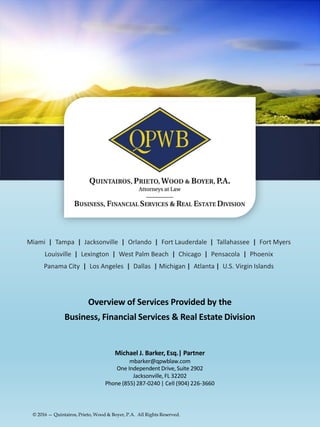 Miami | Tampa | Jacksonville | Orlando | Fort Lauderdale | Tallahassee | Fort Myers
Louisville | Lexington | West Palm Beach | Chicago | Pensacola | Phoenix
Panama City | Los Angeles | Dallas | Michigan | Atlanta | U.S. Virgin Islands
Overview of Services Provided by the
Business, Financial Services & Real Estate Division
Michael J. Barker, Esq.| Partner
mbarker@qpwblaw.com
One Independent Drive, Suite 2902
Jacksonville, FL 32202
Phone (855) 287-0240 | Cell (904) 226-3660
© 2016 — Quintairos, Prieto, Wood & Boyer, P.A. All Rights Reserved.
 