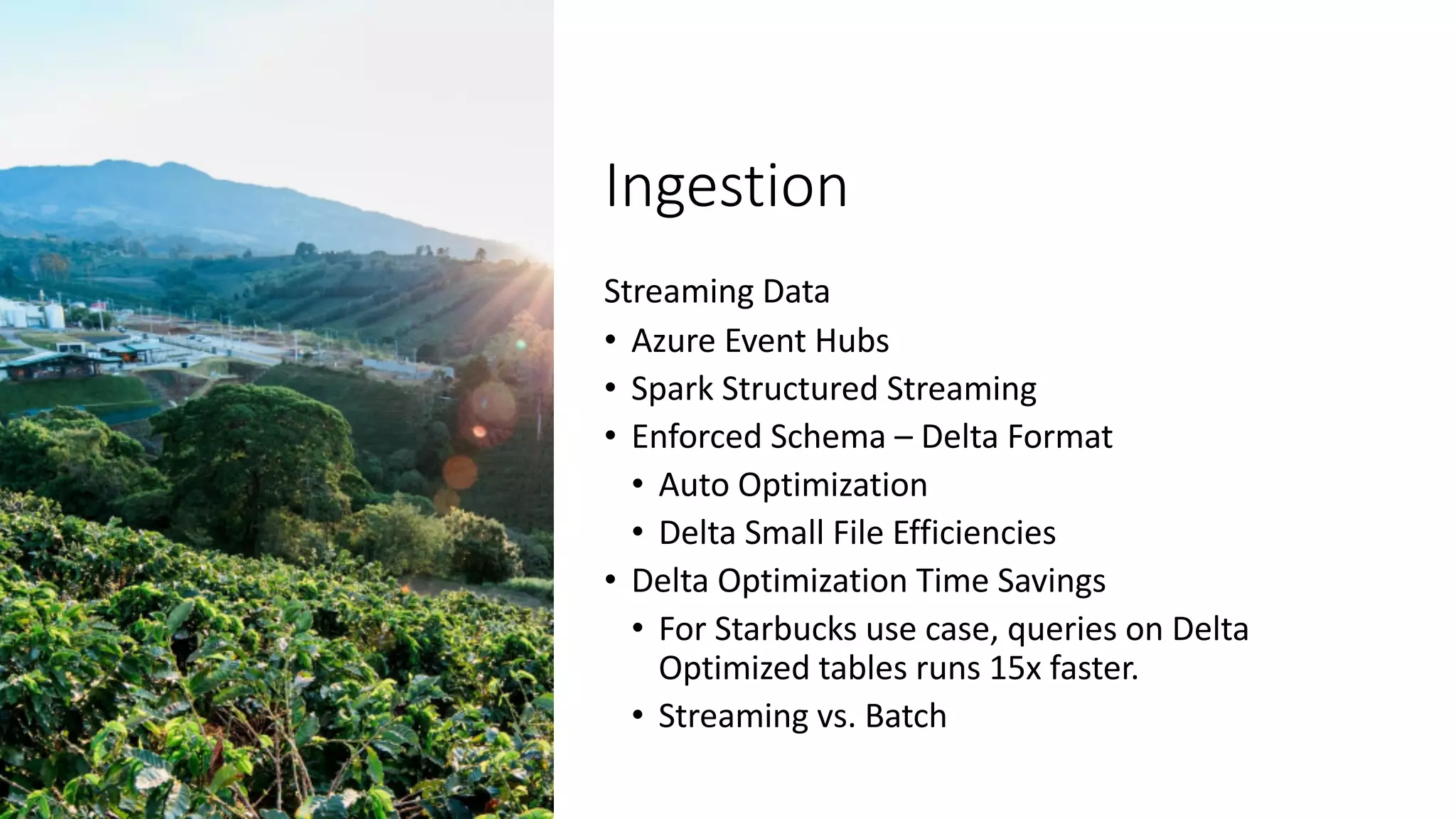 Ingestion
Streaming Data
• Azure Event Hubs
• Spark Structured Streaming
• Enforced Schema – Delta Format
• Auto Optimization
• Delta Small File Efficiencies
• Delta Optimization Time Savings
• For Starbucks use case, queries on Delta
Optimized tables runs 15x faster.
• Streaming vs. Batch