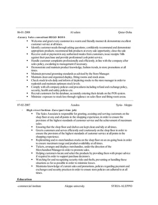 06-01-2008 Al salam Qatar-Doha
-Luxury Sales consultant HUGO BOSS
 Welcome and greetevery customerin a warm and friendly manner& demonstrate excellent
customer service at alltimes.
 Identify customerneedsthrough asking questions; confidently recommend and demonstrate
appropriate products; recommend link products at every sale opportunity; close the sale
 Receive cash or paymentin any authorized modesfrom customers,issue receipts/ bills
against their purchase and provide professionalcash point service.
 Handle customer complaints professionally and efficiently,in line with the company after
sales policy,escalating to management if necessary.
 Demonstrate and maintain product knowledge,fashion trends,in store promotions at all
times.
 Maintain personalgrooming standardsasadvised by the Store Manager.
 Maintain clean and organized display,fitting rooms and stock areas.
 Check stock levels daily and inform of depleting stocks to the store manager in orderto
replenish and maintain optimum stock levels.
 Comply with all company policies and proceduresincluding refund and exchange policy,
security,health and safety policies etc.
 Recruit customers forthe database,accurately entering their details on the POS system.
 Minimize exposure to stock loss through vigilance on salesfloor and fitting room areas.
07-02-2007 Azadea Syria- Aleppo
- High street fashion- Zara (part-time job)
 The Sales Associate is responsible for greeting,assisting and serving customers on the
shop floor at any and allpoints in the shopping experience,in order to ensure the
provision of the highest standards of customerservice and the achievement of maximum
sales.
 Ensuring that the shop floor and shelvesare kept clean and tidy at alltimes.
 Greets customersand serves efficiently and courteously on the shop floor in order to
ensure the provision of the highest standards of customer service at allpoints in the
shopping experience.
 Replenishing and re-merchandisesstockson the shop floor on an on-going basis in order
to ensure maximum range and productavailability at alltimes.
 Tickets,arranges and displays merchandise,underthe direction of the
Merchandiser/Managerin order to promote sales.
 Helping customers locate and selectthe products by providing them with proper advice
if required in order to support purchase decision/s.
 Watching for and recognizing security risks and thefts,preventing or handling these
situations as faraspossible in order to minimize losses.
 Maintains knowledge of current salesand promotions,policies regarding payment and
exchangesand security practicesin order to ensure store policies are adhered to at all
times.
Education
-commercial institute Aleppo university SYRIA-ALEPPO
 