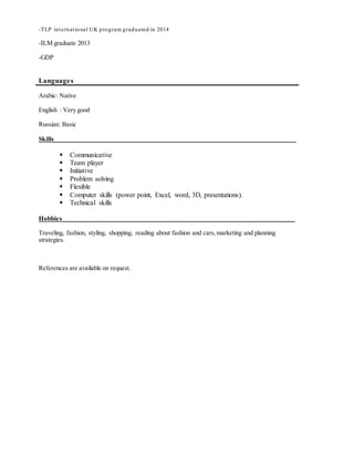 -TLP international UK program graduated in 2014
-ILM graduate 2013
-GDP
Languages
Arabic: Native
English : Very good
Russian: Basic
Skills____________________________________________________________________________
 Communicative
 Team player
 Initiative
 Problem solving
 Flexible
 Computer skills (power point, Excel, word, 3D, presentations).
 Technical skills
Hobbies_________________________________________________________________________
Traveling, fashion, styling, shopping, reading about fashion and cars,marketing and planning
strategies.
References are available on request.
 