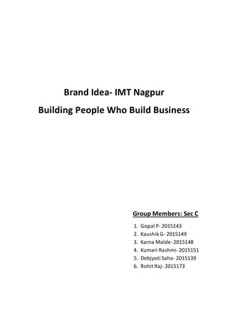 Brand Idea- IMT Nagpur
Building People Who Build Business
Group Members: Sec C
1. Gopal P- 2015143
2. KaushikG- 2015149
3. Karna Malde-2015148
4. Kumari Rashmi-2015151
5. Debjyoti Saha- 2015139
6. Rohit Raj- 2015173
 