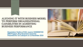 ALIGNING IT WITH BUSINESS MODEL
TO PERFORM ORGANIZATIONAL
CAPABILITIES IN ACHIEVING
BUSINESS PERFORMANCE
Dissertation Outline of Edhi Juwono (1640000710)
DRM Program, Bina Nusantara University
Presented for 1st Colloqium on 15 November 2014
 