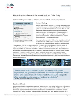 Customer Case Study
© 2010 Cisco and/or its affiliates. All rights reserved. This document is Cisco Public Information. Page 1 of 4
EXECUTIVE SUMMARY
WELLMONT HEALTH SYSTEM
● Healthcare
● Kingsport, Tennessee
● 6500 Employees
BUSINESS IMPACT
● Prepared for increased traffic from
virtualization
● Improved availability of critical healthcare
applications
● Managed 250 server ports from single
interface
● Eliminated 122 fiber channel ports, avoiding
increase in lease costs
Hospital System Prepares for More Physician Order Entry
Wellmont Health System used Nexus platform to increase bandwidth while lowering cable costs.
Business Challenge
Wellmont Health System ("Wellmont") is a premier healthcare provider
in northeast Tennessee and southwest Virginia. Founded in 1996, the
system includes eight full-service hospitals, seven of which are acute-
care hospitals. Wellmont has more than 6,500 employees and a
hospital staff of nearly 600 physicians who offer a broad scope of
services ranging from community-based acute care to highly
specialized tertiary services, including neonatal intensive care, two
trauma centers and a Top 50 cardiac program.
Like many healthcare providers, Wellmont has adopted computerized
provider order entry (CPOE) as part of its overall strategy to improve
the efficiency and quality of healthcare delivery. To help demonstrate
“meaningful use” of CPOE, one requirement of new U.S. federal government regulations, Wellmont needed to
upgrade several key components of its electronic medical record (EMR). The IT team viewed the upgrade as an
opportunity to rethink the data center architecture in Wellmont’s mirrored data centers, which also host the picture
archiving and communications system (PACS), other critical patient-care systems, and important hospital business
applications. “Healthcare providers need very agile IT solutions to meet dynamic growth requirements and
government mandates,” says Kent Petty, chief information officer for Wellmont Health System. “We decided to
prepare ahead of time for increased network traffic instead of waiting until it began to affect application performance
and end-user productivity.”
Solution and Results
Wellmont built a scalable, highly available data center network using the Cisco Nexus
®
platform. The CPOE and the
EMR applications reside on eight server racks containing a mix of bare metal and VMware ESX servers. The servers
have QLogic converged network adapters (CNAs), which connect using Fibre Channel over Ethernet (FCoE) to
redundant Cisco
®
Nexus 2232 Fabric Extenders at the top of the rack. All 16 fabric extenders consolidate into a
“Healthcare providers need very agile IT to meet dynamic growth
requirements and government mandates. We decided to prepare ahead
of time for increased network traffic instead of waiting until it began to
affect application performance and end-user productivity.”
— Kent Petty, Chief Information Officer, Wellmont Health System
 