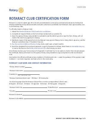 ROTARACT CLUB CERTIFICATION FORM, Page 1 of 2
672-EN—(516)
ROTARACT CLUB CERTIFICATION FORM
Rotaract is a club for adults ages 18 to 30 who are dedicated to community and international service. Rotaractors
develop leadership and professional skills and build connections worldwide. Each Rotaract club is sponsored by one
to three Rotary clubs.
To officially charter a Rotaract club:
	 1.	Adopt the Standard Rotaract Club Constitution and Bylaws.
	 2.	Complete all required fields on this form (those marked with an asterisk [*]).
	 3.	Have the sponsor Rotary club president or presidents and the district governor sign the form. Rotary will not
charter the club if any signature is missing.
	 4.	Distribute copies of the signed form to the Rotaract club, sponsor Rotary club or clubs, district governor, and the
Rotaract committee chair, if the district has one.
	5.	Pay the one-time US$50 certification fee by check, credit card, or bank transfer.
	 6.	Send the completed form and your payment or proof of payment to Rotary. Email them to rotaract@rotary.org
or mail or fax them to the Rotary International office that serves your area.
Once Rotary receives your form and proof of payment, it will take four to six weeks to charter the club and prepare
the certificate. Rotary will email it to the sponsor Rotary club presidents to sign and present to the new Rotaract
club.
Even before the official certificate arrives, members of the Rotaract club — under the guidance of the sponsor clubs’
members — can meet, organize, and take action in the community.
ROTARACT CLUB NAME AND CONTACT INFORMATION
*Rotary district number
*Rotaract club name
Founded on
	 (date)  (name of month)  (year)
*Rotaract club base (check one):  o School  o Community
*In what language does the Rotaract club prefer to receive correspondence? (check one):
o English  o French  o Italian  o Japanese  o Korean  o Portuguese  o Spanish
*Rotaract club’s city 	*State/Province
*Country 	*Postal code
Rotaract club email
Rotaract club website
 