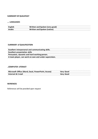 SUMMARY OF QUALIFICAT
... LANGUAGES
English Written and Spoken (very good)
Arabic Written and Spoken (native)
SUMMARY of QUALIFICATION
Excellent interpersonal and communicating skills.
Excellent presentation skills
Persuasive, dynamic and hard working person.
A team player, can work on own and under supervision.
..COMPUTER LITERACY
Microsoft Office (Word, Excel, PowerPoint, Access) Very Good
Internet & E-mail Very Good
REFRENCES
References will be provided upon request
 