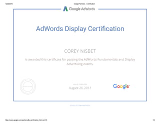 12/22/2016 Google Partners ­ Certification
https://www.google.com/partners/#p_certification_html;cert=9 1/2
AdWords Display Certi䚹�cation
COREY NISBET
is awarded this certiñcate for passing the AdWords Fundamentals and Display
Advertising exams.
GOOGLE.COM/PARTNERS
VALID THROUGH
August 26, 2017
 