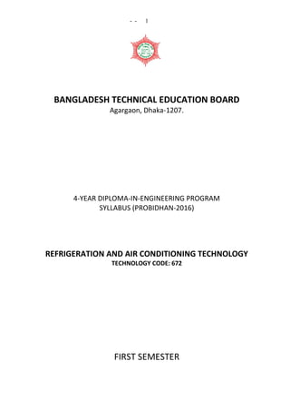 - - 1
BANGLADESH TECHNICAL EDUCATION BOARD
Agargaon, Dhaka-1207.
4-YEAR DIPLOMA-IN-ENGINEERING PROGRAM
SYLLABUS (PROBIDHAN-2016)
REFRIGERATION AND AIR CONDITIONING TECHNOLOGY
TECHNOLOGY CODE: 672
FIRST SEMESTER
 