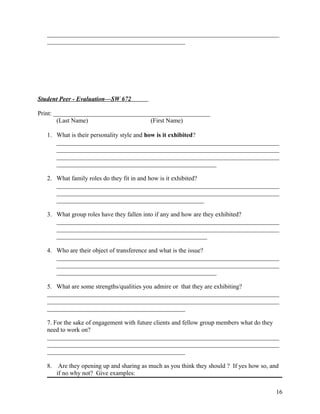 __________________________________________________________________________
____________________________________________

Student Peer - Evaluation—SW 672
Print: __________________________________________________
(Last Name)
(First Name)
1. What is their personality style and how is it exhibited?
_______________________________________________________________________
_______________________________________________________________________
_______________________________________________________________________
___________________________________________________
2. What family roles do they fit in and how is it exhibited?
_______________________________________________________________________
_______________________________________________________________________
_______________________________________________
3. What group roles have they fallen into if any and how are they exhibited?
_______________________________________________________________________
_______________________________________________________________________
________________________________________________
4. Who are their object of transference and what is the issue?
_______________________________________________________________________
_______________________________________________________________________
___________________________________________________
5. What are some strengths/qualities you admire or that they are exhibiting?
__________________________________________________________________________
__________________________________________________________________________
____________________________________________
7. For the sake of engagement with future clients and fellow group members what do they
need to work on?
__________________________________________________________________________
__________________________________________________________________________
____________________________________________
8.

Are they opening up and sharing as much as you think they should ? If yes how so, and
if no why not? Give examples:
16

 