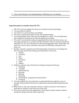 9.

How is their sharing or not sharing helping or inhibiting your own sharing?

Important points to remember about SW 672:
1.
2.
3.
4.
5.

SW 672 is not your regular class where you can hide out and not participant.
You must share of yourself.
You will sit in a circle and share your feelings.
This class is experiential and part of this class emulates therapy.
You will participant in this class from the standpoint of a client. You will understand
their struggles in reaching out for help and opening up in therapy.
6. This class is not just about reading or regurgitating from books and other classes, you
must apply and practice on yourself and other classmates what you are being trained and
educated to do. You are to develop your clinical and engagement skills. Group skills will
assist you in micro, mezzo, and macro areas and with individuals, committees, task
forces, etc.
7. Students commonly experience the following feelings in the process of accepting that
they must open up and share feelings and of themselves in this class:
a. Anxiety
b. Confusion
c. Fear
d. Stress
e. Frustration
f. Anger
g. Sadness
8. Students commonly cope with the above feelings by doing the following:
a. Detaching
b. Avoiding
c. Intellectualizing
d. Rescuing
e. Blaming
f. Projecting
g. Devaluing the group/process/class/professor
h. Giving up
9. For some students this class leads them to understand that they might have areas of
personal self growth that still need to be addressed for personal health and professional
growth.
10. What occurs in class can commonly continue to impact you and you will continue to
think about it outside of class for the rest of the week.
11. This class can provide you the opportunity to learn about yourself, emotions, defense
mechanism, therapy and what clients experience.
17

 