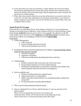 12. At the end of this class, there are commonly a couple students who by the end wished
they had truly pushed themselves because they realize that this class could have been so
much more but they did not try hard enough. Take this opportunity to grow and learn and
do not be one of those students.
13. When other class members share they are giving of themselves to you and everyone else
in the class. For that reason and because of your ethical responsibility to your clients of
being a competent social worker if you do not feel that you can commit fully to this class
it might be better to drop.

Social Work 672 Groups
Given that this is an experiential class to assist students to learn how to a access and process
feelings several things must be adhered to: when working with the lives and well beings of other
human beings mediocrity from the social worker is not acceptable; the adherence to the SW
Code of Ethics and to the tenets of SW competency and self improvement is essential; and as
Social Work students you are pledging to abide by the SW Code of Ethics.
Group Rules
1. Conflict Management
a. Take a time out
b. Process feelings and issues in group
c. Talk to me the professor one on one
2. Participation (time or group manipulation/over talking or not participating, talking
while the other group is running)
a. Assertive reminders
b. Supportive reminders
c. Take into considerations developmental issues and trust
3. Confidentiality
a. All that is shared in this room must stay in this class room
b. Fraternizing is limited to non class related material
c. Breaking of confidentiality is an infraction of the SW code of Ethics and
leads to punitive action by the State Licensing Board
4. How to establish trust
a. Model unconditional positive regard/respect
b. Support each other in caring fashion
c. Believe that other group members are considering safety, competence,
and growth
d. Do not personalize uncomfortable feedback
5. This is a processing and psycho-dynamic group
6. Class is scheduled for 3 to 3 hours and 20 minutes. It may run over due to the
group’s needs.
There will be two groups that will run for over an hour each.
Tentatively there will be a 20-30 minute lecture in the beginning of class.
There will also be a 5-10 minute processing session after group.
18

 