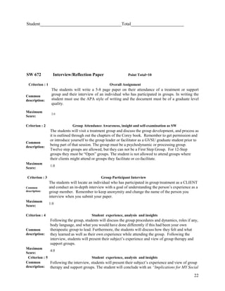 Student_____________________________________Total________________________

SW 672

Interview/Reflection Paper

Criterion : 1
Common
description:
Maximum
Score:

Point Total=10
Overall Assignment

The students will write a 5-8 page paper on their attendance of a treatment or support
group and their interview of an individual who has participated in groups. In writing the
student must use the APA style of writing and the document must be of a graduate level
quality.
2.0

Criterion : 2

Group Attendance Awareness, insight and self-examination as SW

Common
description:

The students will visit a treatment group and discuss the group development, and process as
it is outlined through out the chapters of the Corey book. Remember to get permission and
or introduce yourself to the group leader or facilitator as a GVSU graduate student prior to
being part of that session. The group must be a psychodynamic or processing group.
Twelve step groups are allowed, but they can not be a First Step Group. For 12-Step
groups they must be “Open” groups. The student is not allowed to attend groups where
their clients might attend or groups they facilitate or co-facilitate.

Maximum
Score:

1.0

Criterion : 3

Group Participant Interview

Common
description:

The students will locate an individual who has participated in group treatment as a CLIENT
and conduct an in-depth interview with a goal of understanding the person’s experience as a
group member. Remember to keep anonymity and change the name of the person you
interview when you submit your paper.

Maximum
Score:

1.0

Criterion : 4

Student experience, analysis and insights

Common
description:

Following the group, students will discuss the group procedures and dynamics, roles if any,
body language, and what you would have done differently if this had been your own
therapeutic group to lead. Furthermore, the students will discuss how they felt and what
they learned as well as their own experience while attending the group. Following the
interview, students will present their subject’s experience and view of group therapy and
support groups.

Maximum
4.0
Score:
Criterion : 5
Student experience, analysis and insights
Common
Following the interview, students will present their subject’s experience and view of group
description: therapy and support groups. The student will conclude with an “Implications for MY Social

22

 