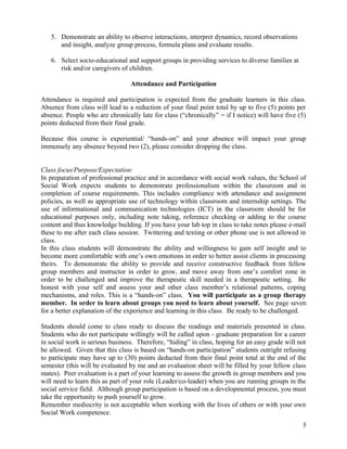 5. Demonstrate an ability to observe interactions, interpret dynamics, record observations
and insight, analyze group process, formula plans and evaluate results.
6. Select socio-educational and support groups in providing services to diverse families at
risk and/or caregivers of children.
Attendance and Participation
Attendance is required and participation is expected from the graduate learners in this class.
Absence from class will lead to a reduction of your final point total by up to five (5) points per
absence. People who are chronically late for class (“chronically” = if I notice) will have five (5)
points deducted from their final grade.
Because this course is experiential/ “hands-on” and your absence will impact your group
immensely any absence beyond two (2), please consider dropping the class.
Class focus/Purpose/Expectation:
In preparation of professional practice and in accordance with social work values, the School of
Social Work expects students to demonstrate professionalism within the classroom and in
completion of course requirements. This includes compliance with attendance and assignment
policies, as well as appropriate use of technology within classroom and internship settings. The
use of informational and communication technologies (ICT) in the classroom should be for
educational purposes only, including note taking, reference checking or adding to the course
content and thus knowledge building. If you have your lab top in class to take notes please e-mail
these to me after each class session. Twittering and texting or other phone use is not allowed in
class.
In this class students will demonstrate the ability and willingness to gain self insight and to
become more comfortable with one’s own emotions in order to better assist clients in processing
theirs. To demonstrate the ability to provide and receive constructive feedback from fellow
group members and instructor in order to grow, and move away from one’s comfort zone in
order to be challenged and improve the therapeutic skill needed in a therapeutic setting. Be
honest with your self and assess your and other class member’s relational patterns, coping
mechanisms, and roles. This is a “hands-on” class. You will participate as a group therapy
member. In order to learn about groups you need to learn about yourself. See page seven
for a better explanation of the experience and learning in this class. Be ready to be challenged.
Students should come to class ready to discuss the readings and materials presented in class.
Students who do not participate willingly will be called upon - graduate preparation for a career
in social work is serious business. Therefore, “hiding” in class, hoping for an easy grade will not
be allowed. Given that this class is based on “hands-on participation” students outright refusing
to participate may have up to (30) points deducted from their final point total at the end of the
semester (this will be evaluated by me and an evaluation sheet will be filled by your fellow class
mates). Peer evaluation is a part of your learning to assess the growth in group members and you
will need to learn this as part of your role (Leader/co-leader) when you are running groups in the
social service field. Although group participation is based on a developmental process, you must
take the opportunity to push yourself to grow.
Remember mediocrity is not acceptable when working with the lives of others or with your own
Social Work competence.
5

 