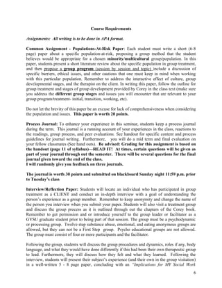 Course Requirements
Assignments: All writing is to be done in APA format.
Common Assignment - Populations-At-Risk Paper: Each student must write a short (6-8
page) paper about a specific population-at-risk, proposing a group method that the student
believes would be appropriate for a chosen minority/multicultural group/population. In this
paper, students present a short literature review about the specific population in group treatment,
and then propose a group program (session by session and topic) include a discussion of
specific barriers, ethical issues, and other cautions that one must keep in mind when working
with this particular population. Remember to address the interactive effect of culture, group
developmental stages, and the therapist on the client. In writing this paper, follow the outline for
group treatment and stages of group development provided by Corey in the class text (make sure
you address the different group stages and issues you will encounter that are relevant to your
group program/treatment- initial, transition, working, etc).
Do not let the brevity of this paper be an excuse for lack of comprehensiveness when considering
the population and issues. This paper is worth 20 points.
Process Journal: To enhance your experience in this seminar, students keep a process journal
during the term. This journal is a running account of your experiences in the class, reactions to
the readings, group process, and peer evaluations. See handout for specific content and process
guidelines for journal writing. Furthermore, you will do a mid term and final evaluation on
your fellow classmates (See hand outs). Be advised: Grading for this assignment is based on
the handout (page 11 of syllabus)—READ IT! At times, certain questions will be given as
part of your journal through out the semester. There will be several questions for the final
journal given toward the end of the class.
I will randomly give you feedback on three journals.
The journal is worth 30 points and submitted on blackboard Sunday night 11:59 p.m. prior
to Tuesday’s class
Interview/Reflection Paper: Students will locate an individual who has participated in group
treatment as a CLIENT and conduct an in-depth interview with a goal of understanding the
person’s experience as a group member. Remember to keep anonymity and change the name of
the person you interview when you submit your paper. Students will also visit a treatment group
and discuss the group process as it is outlined through out the chapters of the Corey book.
Remember to get permission and or introduce yourself to the group leader or facilitator as a
GVSU graduate student prior to being part of that session. The group must be a psychodynamic
or processing group. Twelve step substance abuse, emotional, and eating anonymous groups are
allowed, but they can not be a First Step group. Psycho educational groups are not allowed.
The group must consist of four or more participants and the facilitator.
Following the group, students will discuss the group procedures and dynamics, roles if any, body
language, and what they would have done differently if this had been their own therapeutic group
to lead. Furthermore, they will discuss how they felt and what they learned. Following the
interview, students will present their subject’s experience (and their own in the group visitation)
in a well-written 5 - 8 page paper, concluding with an “Implications for MY Social Work
6

 