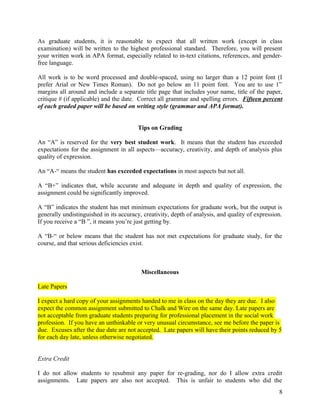 As graduate students, it is reasonable to expect that all written work (except in class
examination) will be written to the highest professional standard. Therefore, you will present
your written work in APA format, especially related to in-text citations, references, and genderfree language.
All work is to be word processed and double-spaced, using no larger than a 12 point font (I
prefer Arial or New Times Roman). Do not go below an 11 point font. You are to use 1”
margins all around and include a separate title page that includes your name, title of the paper,
critique # (if applicable) and the date. Correct all grammar and spelling errors. Fifteen percent
of each graded paper will be based on writing style (grammar and APA format).
Tips on Grading
An “A” is reserved for the very best student work. It means that the student has exceeded
expectations for the assignment in all aspects—accuracy, creativity, and depth of analysis plus
quality of expression.
An “A-“ means the student has exceeded expectations in most aspects but not all.
A “B+” indicates that, while accurate and adequate in depth and quality of expression, the
assignment could be significantly improved.
A “B” indicates the student has met minimum expectations for graduate work, but the output is
generally undistinguished in its accuracy, creativity, depth of analysis, and quality of expression.
If you receive a “B ”, it means you’re just getting by.
A “B-“ or below means that the student has not met expectations for graduate study, for the
course, and that serious deficiencies exist.

Miscellaneous
Late Papers
I expect a hard copy of your assignments handed to me in class on the day they are due. I also
expect the common assignment submitted to Chalk and Wire on the same day. Late papers are
not acceptable from graduate students preparing for professional placement in the social work
profession. If you have an unthinkable or very unusual circumstance, see me before the paper is
due. Excuses after the due date are not accepted. Late papers will have their points reduced by 5
for each day late, unless otherwise negotiated.
Extra Credit
I do not allow students to resubmit any paper for re-grading, nor do I allow extra credit
assignments. Late papers are also not accepted. This is unfair to students who did the
8

 