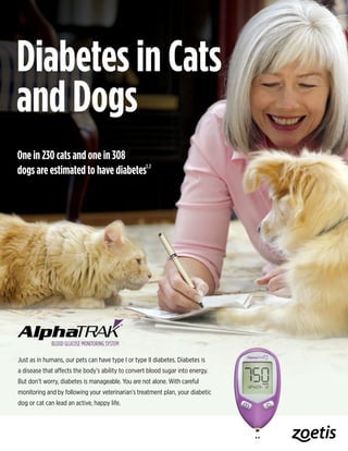 Just as in humans, our pets can have type I or type II diabetes. Diabetes is
a disease that affects the body’s ability to convert blood sugar into energy.
But don’t worry, diabetes is manageable. You are not alone. With careful
monitoring and by following your veterinarian’s treatment plan, your diabetic
dog or cat can lead an active, happy life.
One in 230 cats and one in 308
dogs are estimated to have diabetes1,2
Diabetes in Cats
and Dogs
 