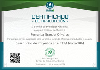 El Servicio de Evaluación Ambiental
Fernanda Granger Olivares
otorga el presente certificado a
Descripción de Proyectos en el SEIA Marzo 2024
Finalizado el 29 de marzo de 2024
Por cumplir con las exigencias para aprobar el curso de 12 horas en modalidad e-learning
Powered by TCPDF (www.tcpdf.org)
 