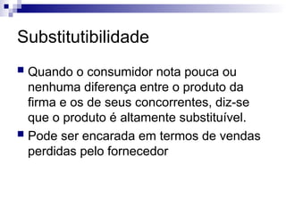 Substitutibilidade
 Quando o consumidor nota pouca ou
nenhuma diferença entre o produto da
firma e os de seus concorrentes, diz-se
que o produto é altamente substituível.
 Pode ser encarada em termos de vendas
perdidas pelo fornecedor
 