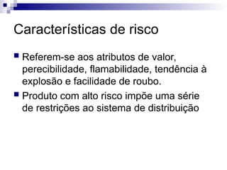 Características de risco
 Referem-se aos atributos de valor,
perecibilidade, flamabilidade, tendência à
explosão e facilidade de roubo.
 Produto com alto risco impõe uma série
de restrições ao sistema de distribuição
 