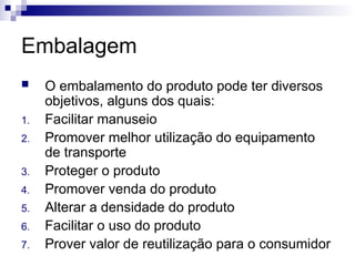 Embalagem
 O embalamento do produto pode ter diversos
objetivos, alguns dos quais:
1. Facilitar manuseio
2. Promover melhor utilização do equipamento
de transporte
3. Proteger o produto
4. Promover venda do produto
5. Alterar a densidade do produto
6. Facilitar o uso do produto
7. Prover valor de reutilização para o consumidor
 