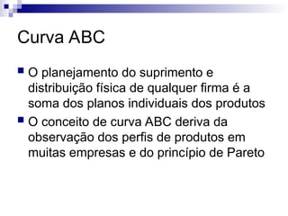 Curva ABC
 O planejamento do suprimento e
distribuição física de qualquer firma é a
soma dos planos individuais dos produtos
 O conceito de curva ABC deriva da
observação dos perfis de produtos em
muitas empresas e do princípio de Pareto
 