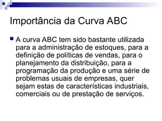 Importância da Curva ABC
 A curva ABC tem sido bastante utilizada
para a administração de estoques, para a
definição de políticas de vendas, para o
planejamento da distribuição, para a
programação da produção e uma série de
problemas usuais de empresas, quer
sejam estas de características industriais,
comerciais ou de prestação de serviços.
 