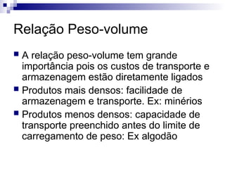 Relação Peso-volume
 A relação peso-volume tem grande
importância pois os custos de transporte e
armazenagem estão diretamente ligados
 Produtos mais densos: facilidade de
armazenagem e transporte. Ex: minérios
 Produtos menos densos: capacidade de
transporte preenchido antes do limite de
carregamento de peso: Ex algodão
 