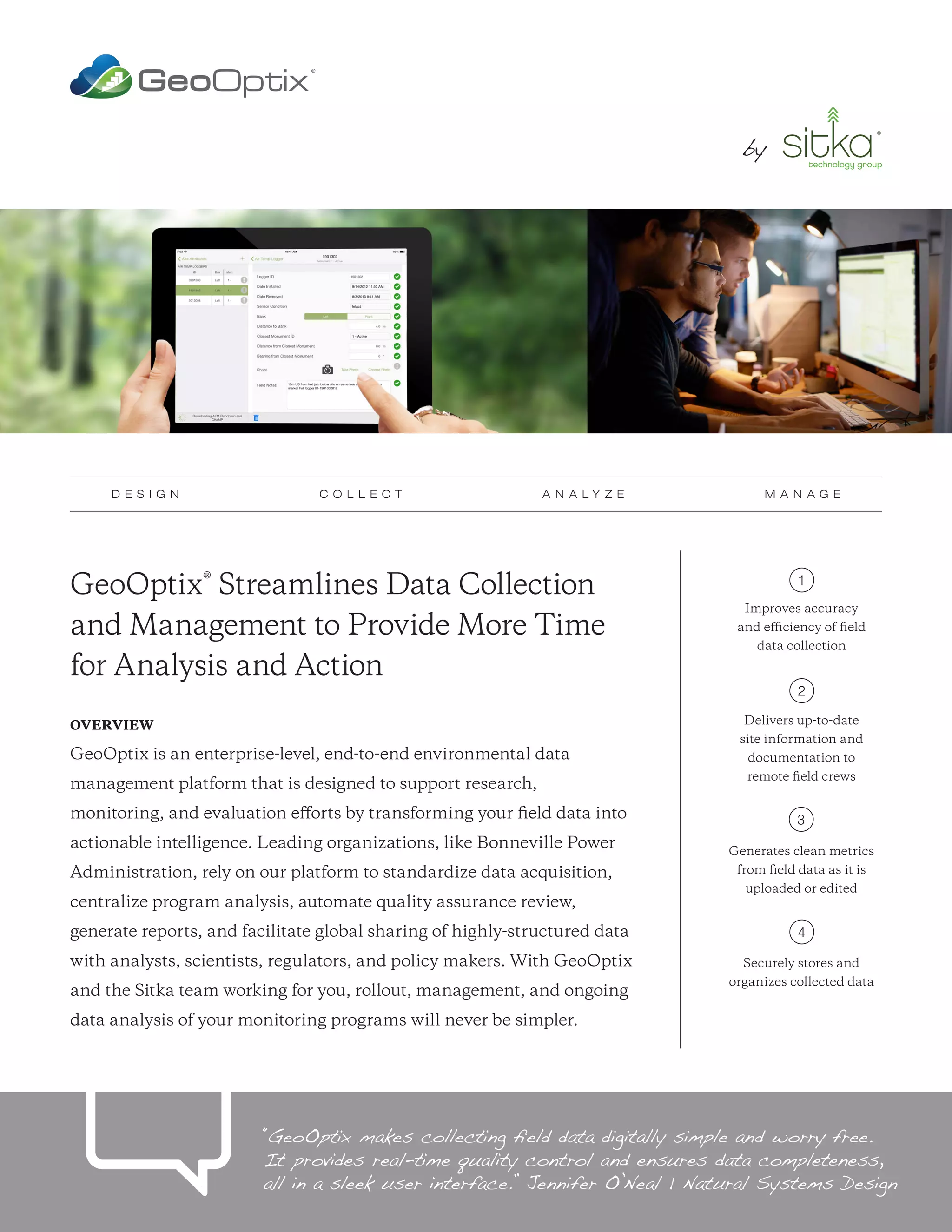 GeoOptix® Streamlines Data Collection
and Management to Provide More Time
for Analysis and Action
OVERVIEW
GeoOptix is an enterprise-level, end-to-end environmental data
management platform that is designed to support research,
monitoring, and evaluation efforts by transforming your field data into
actionable intelligence. Leading organizations, like Bonneville Power
Administration, rely on our platform to standardize data acquisition,
centralize program analysis, automate quality assurance review,
generate reports, and facilitate global sharing of highly-structured data
with analysts, scientists, regulators, and policy makers. With GeoOptix
and the Sitka team working for you, rollout, management, and ongoing
data analysis of your monitoring programs will never be simpler.
Improves accuracy
and efficiency of field
data collection
Delivers up-to-date
site information and
documentation to
remote field crews
Generates clean metrics
from field data as it is
uploaded or edited
Securely stores and
organizes collected data
1
2
3
4
“GeoOptix makes collecting field data digitally simple and worry free.
It provides real-time quality control and ensures data completeness,
all in a sleek user interface.” Jennifer O’Neal | Natural Systems Design
D E S I G N C O L L E C T A N A L Y Z E M A N A G E
by by
 