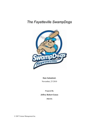  2007 Venture Management Inc.
The Fayetteville SwampDogs
Date Submitted:
November, 23 2010
Prepared By
Jeffrey Robert Gonza
PRT476
 