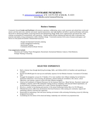 ANNMARIE PICKERING
E: pickannmarie@gmail.com  M: 618-972-3520  Belleville, IL 62221
www.linkedin.com/in/AnnmariePickering
Business Summary
Community focused Leader and Facilitator with extensive experience collaborating across social, economic and cultural lines to plan and
execute activities and events, maintain and exceed required expectations, meet tight deadlines and deliver superior performance and results.
Successful in identifying problems, proposingsolutions and implementing change fluidly across organizational and cultural lines while
creating an atmosphereof communication and cooperation. Capably applies efficient planning and analytical skills to determine best
practices and employ strong communication skills to facilitate change. Consistently operates with a sense of purposeand urgency and
thrives in a fast-paced environment. Demonstrated success in:
- Program development/Curriculum planning
- Project management/Fundraising
- Recruitment/Training
- Community Initiatives/Social Services
Core competencies include:
Education and Training; Project ManagementRecruitment International Relations AnalysisClient Relations
Strategic PlanningForecasting
SELECTED EXPERIENCE
 Built a volunteer base through identifying Knowledge, Skills, and Abilities (KSA's) of members and capitalizing on
strengths
 Secured $25,000.00 grant for start-up costs and facility expenses for theAlbanian-American Association of Cleveland,
Ohio
 Managed theimmigration process for 15 families of 4 or more members from Albania including but not limited to
application submissions, travel, housing, job placement, cultural training for assimilation, ESL classes, school
registration, and creating a support systemwith other Albanian immigrants
 Acted as theCoordinator of Volunteer Resources for theAmerican Red Cross - Blood Services. Recruited, trained, and
scheduled a volunteer staff of 500; maintained training records in compliance with stateand federal requirements; set
up and facilitated a planning committee for a yearly Volunteer Recognition Banquet
 Served as a member in the planning and execution of the annual fundraising Fashion Show for 350-500 guests.
 Obtained door prizes, raffle items and donations from local businesses while creating new community support and
maintaining relations with long time supporters
 Responsible for maintaining a safe and secure learning environment while continuing thelearning process by following
designated lesson plans
 Assimilating into the culture of the school and taking a leadership role with little to no preparation time
 