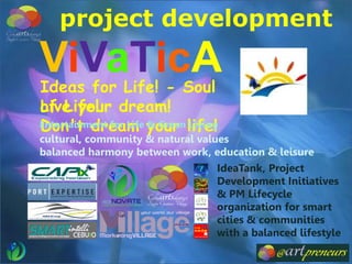 Ideas for Life! - Soul
of Life!
IdeaTank, Project
Development Initiatives
& PM Lifecycle
organization for smart
cities & communities
with a balanced lifestyle
ViVaTicA
Live your dream!
Don't dream your life!Entertainment for Life & Green Living
project development
cultural, community & natural values
balanced harmony between work, education & leisure
 