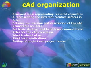 • Renewed team representing required capacities
& representing the different creative sectors in
Cebu
• Defining our mission and description of the cAd
• Roundtable on ideas
• Set basic strategy and build teams around these
• Roles for the cAd core team
• What is ahead of us
• Short term realizations
• Setting of project and project teams
cAd organization
 
