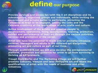 Provide services and access for/with the 5 art disciplines and its
subcategories, organized groups and individuals, while inviting the
government and private sector to participate, attracting the
Cebuanos at large to be engaged, setting the Cebu and the
Cebuano creativity at the world stage of arts, crafts and culture.
Active involvement of the artists and creative people in
development, operations, living opportunities, training, promotion,
exhibit and performance of their art through the various activities,
services and promotion of the center.
Artist will have the potential to teach and/or animate/introduce
children, teenagers and adults in the different art disciplines,
promoting art and culture as part of our lives.
Through ecoNOVATE.net we will also develop the entrepreneurial
platform, promotion and guidance for artist to go from surviving to
thriving as ARTpreneurs.
Trough KwikWorkx and The Marketing Village we will further
promote Cebuano, Visayan and later Philippine art and relate the
qualifications of artist with the needs of business and other
initiatives
define our purpose
 