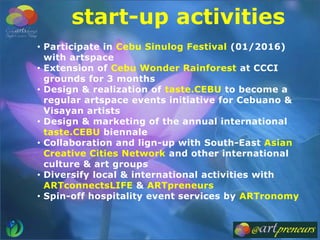 start-up activities
• Participate in Cebu Sinulog Festival (01/2016)
with artspace
• Extension of Cebu Wonder Rainforest at CCCI
grounds for 3 months
• Design & realization of taste.CEBU to become a
regular artspace events initiative for Cebuano &
Visayan artists
• Design & marketing of the annual international
taste.CEBU biennale
• Collaboration and lign-up with South-East Asian
Creative Cities Network and other international
culture & art groups
• Diversify local & international activities with
ARTconnectsLIFE & ARTpreneurs
• Spin-off hospitality event services by ARTronomy
 
