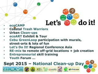 • ecoCAMP
• Coastal Trash Warriors
• Urban Clean-ups
• ecoART Exhibit & Tour
• Cebu GreenLoop participation with murals,
street-arts & lots of fun
• Let’s Do It! Regional Conference Asia
• RE-mix to remote off-grid locations + job creation
• Entrepreneurial skill training
• Youth Forum …
Sept 2015 – National Clean-up Day
 