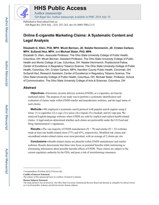 Online E-cigarette Marketing Claims: A Systematic Content and
Legal Analysis
Elizabeth G. Klein, PhD, MPH, Micah Berman, JD, Natalie Hemmerich, JD, Cristen Carlson,
MPH, SuSandi Htut, MPH, and Michael Slater, PhD, MPA
Elizabeth G. Klein, Associate Professor, The Ohio State University College of Public Health,
Columbus, OH. Micah Berman, Assistant Professor, The Ohio State University College of Public
Health and Moritz College of Law, Columbus, OH. Natalie Hemmerich, Postdoctoral Fellow,
Center of Excellence in Regulatory Tobacco Science, The Ohio State University College of Public
Health, Columbus, OH. Cristen Carlson, MPH, Hamilton County Public Health, Cincinnati, OH.
SuSandi Htut, Research Assistant, Center of Excellence in Regulatory Tobacco Science, The
Ohio State University College of Public Health, Columbus, OH. Michael Slater, Professor, School
of Communication, The Ohio State University College of Arts & Sciences, Columbus, OH
Abstract
Objectives—Electronic nicotine delivery systems (ENDS), or e-cigarettes, are heavily
marketed online. The purpose of our study was to perform a systematic identification and
evaluation of claims made within ENDS retailer and manufacturer websites, and the legal status of
such claims.
Methods—We employed a systematic search protocol with popular search engines using 6
terms: (1) e-cigarettes; (2) e-cigs; (3) e-juice; (4) e-liquid; (5) e-hookah; and (6) vape pen. We
analyzed English-language websites where ENDS are sold for implicit and explicit health-related
claims. A legal analysis determined whether such claims are permissible under the US Food and
Drug Administration’s regulations.
Results—The vast majority of ENDS manufacturer (N = 78) and retailer (N = 32) websites
made at least one health-related claim (77% and 65%, respectively). Modified risk claims and
secondhand smoke-related claims were most prevalent, with an average of 2 claims per site.
Conclusions—Health-related claims are plentiful within ENDS manufacturer and retailer
websites. Results demonstrate that these sites focus on potential benefits while minimizing or
eliminating information about possible harmful effects of ENDS. These claims are subject to the
current regulatory authority by the FDA, and pose a risk of misinforming consumers.
Correspondence Dr Klein; klein.232@osu.edu.
Conflict of Interest Statement
The authors of this manuscript have no conflicts of interest to declare.
Human Subjects Statement
The study protocol was reviewed by The Ohio State University Institutional Review Board and deemed as ineligible for ethical review
as it involved public websites and did not involve human subjects.
HHS Public Access
Author manuscript
Tob Regul Sci. Author manuscript; available in PMC 2016 July 19.
Published in final edited form as:
Tob Regul Sci. 2016 July ; 2(3): 252–262. doi:10.18001/TRS.2.3.5.
AuthorManuscriptAuthorManuscriptAuthorManuscriptAuthorManuscript
 