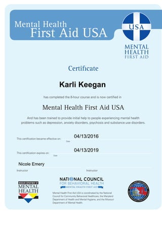Certificate
has completed the 8-hour course and is now certified in
Mental Health First Aid USA
And has been trained to provide initial help to people experiencing mental health
problems such as depression, anxiety disorders, psychosis and substance use disorders.
Mental Health First Aid USA is coordinated by the National
Council for Community Behavioral Healthcare, the Maryland
Department of Health and Mental Hygiene, and the Missouri
Department of Mental Health.
Mental Health
First Aid USA
Date
Date
InstructorInstructor
This certification expires on:
This certification became effective on:
Karli Keegan
04/13/2016
04/13/2019
Nicole Emery
 