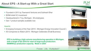  Founded in 2011 by Townsend Ventures and Subhash Dhar
 $25M initial VC investment
 Headquartered in Troy, Michigan; 65 employees
 Gen 1 product samples available now
Awards:
 Emerging Company of the Year (2014 - Michigan Energy Innovation Council )
 50 Companies to Watch (2015 - Michigan Celebrates Small Business)
EPS is building a high-volume manufacturing operation in Michigan,
with a target of Q3 2016 for start of large-scale production.
900MWh/yr production capacity. Made in USA!
Production Plant
Pontiac, Michigan
About EPS - A Start-up With a Great Start
13
 
