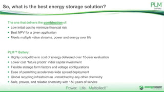 So, what is the best energy storage solution?
The one that delivers the combination of:
 Low initial cost to minimize financial risk
 Best NPV for a given application
 Meets multiple value streams, power and energy over life
PLM™ Battery:
 Highly competitive in cost of energy delivered over 10-year evaluation
 Lower cost “future proofs” initial capital investment
 Flexible storage form factors and voltage configurations
 Ease of permitting accelerates wide spread deployment
 Global recycling infrastructure unmatched by any other chemistry
 Safe, proven, and reliable chemistry with 150 years of service
16
 