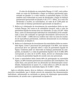 Consolidação das Demonstrações Financeiras  11
O valor do dividendo na controlada Ômega, $ 1.027, está eviden-
ciado na conta de Dividendos a Pagar no balanço patrimonial apre-
sentado no Quadro 3; o valor relativo à controlada Sigma, $ 2.222,
também está evidenciado na conta de Dividendos a Pagar no balanço
patrimonial apresentado no Quadro 4 ($ 2.777 × 80%). Já o valor dos
dividendos a receber, na controladora, no valor de $ 3.249 pode ser
observado no balanço patrimonial apresentado no Quadro 2.
7.	Refere-se à eliminação do investimento da controladora Delta na con-
trolada Ômega. Por tratar-se de subsidiária integral, todo o valor do
patrimônio líquido da mesma deve ser eliminado, ou seja, $ 9.297. Além
disso, como na demonstração individual da controladora já foi conside-
rado o lucro não realizado na operação descendente (downstream) de
$ 3.192 (4.200 – 1.008) deve-se creditar esse valor na conta de resulta-
do de equivalência patrimonial, conforme demonstrado no seu balanço
patrimonial, no Quadro 3.
8.	 Refere-se à eliminação do investimento da controladora Delta na contro-
lada Sigma. Como o percentual de participação é de 80%, esse mesmo
percentual deve ser aplicado sobre o valor do patrimônio líquido de
Sigma. Conforme pode ser observado no balanço patrimonial da com-
panhia, no Quadro 4, o valor do patrimônio líquido é de $ 15.088; 80%
corresponde ao valor de $ 12.070. Assim, devem ser eliminadas todas
as contas do patrimônio líquido de acordo com esse percentual.
9.	Como a controladora Delta detém 80% de participação na controlada
Sigma, os 20% restantes pertencem aos acionistas não controladores. Em
razão disso, essa parcela deve ser destacada nas demonstrações conso-
lidadas. Similarmente ao ajuste (7), o valor refere-se a 20% do valor do
patrimônio líquido da controlada Sigma ($ 15.088 × 20%).
Após os referidos ajustes, deve-se elaborar a demonstração do resultado do
exercício consolidada, que é obtida através do somatório das demonstrações
individuais, adicionando ou excluindo os ajustes de eliminação apresentados
anteriormente, de acordo com o apresentado no Quadro 8.
 