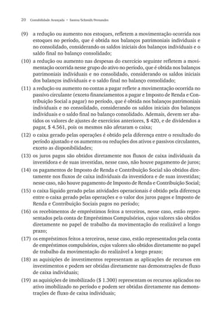 20  Contabilidade Avançada  • Santos/Schmidt/Fernandes
(9)	 a redução ou aumento nos estoques, refletem a movimentação ocorrida nos
estoques no período, que é obtida nos balanços patrimoniais individuais e
no consolidado, considerando os saldos iniciais dos balanços individuais e o
saldo final no balanço consolidado;
(10)	a redução ou aumento nas despesas do exercício seguinte refletem a movi-
mentação ocorrida nesse grupo do ativo no período, que é obtida nos balanços
patrimoniais individuais e no consolidado, considerando os saldos iniciais
dos balanços individuais e o saldo final no balanço consolidado;
(11)	 a redução ou aumento no contas a pagar reflete a movimentação ocorrida no
passivo circulante (exceto financiamentos a pagar e Imposto de Renda e Con-
tribuição Social a pagar) no período, que é obtida nos balanços patrimoniais
individuais e no consolidado, considerando os saldos iniciais dos balanços
individuais e o saldo final no balanço consolidado. Ademais, devem ser aba-
tidos os valores de ajustes de exercícios anteriores, $ 420, e de dividendos a
pagar, $ 4.561, pois os mesmos não afetaram o caixa;
(12)	o caixa gerado pelas operações é obtido pela diferença entre o resultado do
período ajustado e os aumentos ou reduções dos ativos e passivos circulantes,
exceto as disponibilidades;
(13)	os juros pagos são obtidos diretamente nos fluxos de caixa individuais da
investidora e de suas investidas, nesse caso, não houve pagamento de juros;
(14)	os pagamentos de Imposto de Renda e Contribuição Social são obtidos dire-
tamente nos fluxos de caixa individuais da investidora e de suas investidas;
nesse caso, não houve pagamento de Imposto de Renda e Contribuição Social;
(15)	o caixa líquido gerado pelas atividades operacionais é obtido pela diferença
entre o caixa gerado pelas operações e o valor dos juros pagos e Imposto de
Renda e Contribuição Sociais pagos no período;
(16)	os recebimentos de empréstimos feitos a terceiros, nesse caso, estão repre-
sentados pela conta de Empréstimos Compulsórios, cujos valores são obtidos
diretamente no papel de trabalho da movimentação do realizável a longo
prazo;
(17)	os empréstimos feitos a terceiros, nesse caso, estão representados pela conta
de empréstimos compulsórios, cujos valores são obtidos diretamente no papel
de trabalho da movimentação do realizável a longo prazo;
(18)	as aquisições de investimentos representam as aplicações de recursos em
investimentos e podem ser obtidas diretamente nas demonstrações de fluxo
de caixa individuais;
(19)	 as aquisições de imobilizado ($ 1.300) representam os recursos aplicados no
ativo imobilizado no período e podem ser obtidas diretamente nas demons-
trações de fluxo de caixa individuais;
 