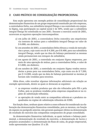 22  Contabilidade Avançada  • Santos/Schmidt/Fernandes
2  Caso prático de consolidação proporcional
Esta seção apresenta um exemplo prático de consolidação proporcional das
demonstrações financeiras de um grupo empresarial constituído por três empresas,
a controladora Delta, sua subsidiária integral Ômega e sua controlada em conjun-
to Sigma, cuja participação no capital social é de 50%, sendo que a subsidiária
integral Ômega foi constituída no ano 20X1. Durante o exercício social de 20X1,
ocorreram as seguintes operações intercompanhias:
a)	em julho de 20X1, a controladora Delta concedeu um empréstimo
via contrato de mútuo para a subsidiária integral Ômega no valor de
$ 6.000, em dinheiro;
b)	em setembro de 20X1, a controladora Delta efetuou a venda de mercado-
rias a prazo, cujo custo era de $ 4.200, por $ 8.400, para sua subsidiária
integral Ômega, sendo que na data do balanço patrimonial as mesmas
ainda permaneciam nos estoques da subsidiária;
c)	em agosto de 20X1, a controlada em conjunto Sigma emprestou, por
meio de uma operação de mútuo, para a controladora Delta, o valor de
$ 3.800, em dinheiro;
d)	em outubro de 20X1, a controlada em conjunto Sigma vendeu merca-
dorias a prazo para sua controladora Delta, cujo custo era de $ 7.200,
por $ 14.000, sendo que na data do balanço patrimonial as mesmas já
haviam sido vendidas para terceiros.
Além disso, cabe ressaltar algumas informações adicionais em relação ao
exemplo apresentado, dentre as quais se destacam as seguintes:
•	 as empresas vendem produtos que não são tributados pelo PIS e pela
Cofins, pois os produtos vendidos pelas empresas enquadram-se no re-
gime de substituição tributária;
•	 as operações de venda entre as companhias referem-se a produtos en-
quadrados no regime de substituição tributária de ICMS.
Em função disso, nenhum ajuste relativo a esses tributos foi considerado na ela-
boração das demonstrações financeiras consolidadas, pois os mesmos, em função
do exposto no parágrafo anterior, não geraram quaisquer efeitos na demonstração
do resultado do exercício das companhias componentes do grupo consolidado.
As demonstrações financeiras individuais, as quais incluem o balanço patri-
monial, a demonstração do resultado do exercício, a demonstração de lucros e
prejuízos acumulados e a demonstração do fluxo de caixa, do grupo empresarial,
estão apresentadas nos Quadros 15 a 20.
 
