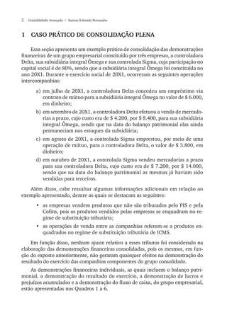 2  Contabilidade Avançada  • Santos/Schmidt/Fernandes
1  Caso prático de consolidação plena
Essa seção apresenta um exemplo prático de consolidação das demonstrações
financeiras de um grupo empresarial constituído por três empresas, a controladora
Delta, sua subsidiária integral Ômega e sua controlada Sigma, cuja participação no
capital social é de 80%, sendo que a subsidiária integral Ômega foi constituída no
ano 20X1. Durante o exercício social de 20X1, ocorreram as seguintes operações
intercompanhias:
a)	em julho de 20X1, a controladora Delta concedeu um empréstimo via
contrato de mútuo para a subsidiária integral Ômega no valor de $ 6.000,
em dinheiro;
b)	em setembro de 20X1, a controladora Delta efetuou a venda de mercado-
rias a prazo, cujo custo era de $ 4.200, por $ 8.400, para sua subsidiária
integral Ômega, sendo que na data do balanço patrimonial elas ainda
permaneciam nos estoques da subsidiária;
c)	em agosto de 20X1, a controlada Sigma emprestou, por meio de uma
operação de mútuo, para a controladora Delta, o valor de $ 3.800, em
dinheiro;
d)	em outubro de 20X1, a controlada Sigma vendeu mercadorias a prazo
para sua controladora Delta, cujo custo era de $ 7.200, por $ 14.000,
sendo que na data do balanço patrimonial as mesmas já haviam sido
vendidas para terceiros.
Além disso, cabe ressaltar algumas informações adicionais em relação ao
exemplo apresentado, dentre as quais se destacam as seguintes:
•	 as empresas vendem produtos que não são tributados pelo PIS e pela
Cofins, pois os produtos vendidos pelas empresas se enquadram no re-
gime de substituição tributária;
•	 as operações de venda entre as companhias referem-se a produtos en-
quadrados no regime de substituição tributária de ICMS.
Em função disso, nenhum ajuste relativo a esses tributos foi considerado na
elaboração das demonstrações financeiras consolidadas, pois os mesmos, em fun-
ção do exposto anteriormente, não geraram quaisquer efeitos na demonstração do
resultado do exercício das companhias componentes do grupo consolidado.
As demonstrações financeiras individuais, as quais incluem o balanço patri-
monial, a demonstração do resultado do exercício, a demonstração de lucros e
prejuízos acumulados e a demonstração do fluxo de caixa, do grupo empresarial,
estão apresentadas nos Quadros 1 a 6.
 