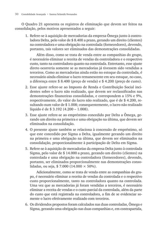 30  Contabilidade Avançada  • Santos/Schmidt/Fernandes
O Quadro 21 apresenta os registros de eliminação que devem ser feitos na
consolidação, pelos motivos apresentados a seguir:
1.	 Refere-se à aquisição de mercadorias da empresa Ômega junto à contro-
ladora Delta, pelo valor de $ 8.400 a prazo, gerando um direito (clientes)
na controladora e uma obrigação na controlada (fornecedores), devendo,
portanto, tais valores ser eliminados das demonstrações consolidadas.
Além disso, como se trata de venda entre as companhias do grupo,
é necessário eliminar a receita de vendas da controladora e o respectivo
custo, tanto na controladora quanto na controlada. Entretanto, esse ajuste
direto ocorreria somente se as mercadorias já tivessem sido vendidas a
terceiros. Como as mercadorias ainda estão no estoque da controlada, é
necessário ainda eliminar o lucro remanescente em seu estoque, no caso,
a diferença entre $ 8.400 (preço de venda) e $ 4.200 (preço de custo).
2.	Esse ajuste refere-se ao Imposto de Renda e Contribuição Social inci-
dentes sobre o lucro não realizado, que devem ser reclassificados nas
demonstrações financeiras consolidadas, e correspondem a 15% e 9%,
respectivamente, do valor do lucro não realizado, que é de $ 4.200, re-
sultando num valor de $ 1.008; consequentemente, o lucro não realizado
líquido é de $ 3.192 (4.200 – 1.008).
3.	Esse ajuste refere-se ao empréstimo concedido por Delta a Ômega, ge-
rando um direito na primeira e uma obrigação na última, que devem ser
eliminados na consolidação.
4.	O presente ajuste também se relaciona à concessão de empréstimo, só
que este concedido por Sigma a Delta, igualmente gerando um direito
na primeira e uma obrigação na última, que devem ser eliminados na
consolidação, proporcionalmente à participação de Delta em Sigma.
5.	 Refere-se à aquisição de mercadorias da empresa Delta junto à controlada
Sigma, pelo valor de $ 14.000 a prazo, gerando um direito (clientes) na
controlada e uma obrigação na controladora (fornecedores), devendo,
portanto, ser eliminados proporcionalmente nas demonstrações conso-
lidadas, ou seja, $ 7.000 (14.000 × 50%).
Adicionalmente, como se trata de venda entre as companhias do gru-
po, é necessário eliminar a receita de vendas da controlada e o respectivo
custo proporcionalmente, tanto na controladora quanto na controlada.
Uma vez que as mercadorias já foram vendidas a terceiros, é necessário
eliminar a receita de vendas e o custo parcial da controlada, além da parte
do custo que está registrada na controladora, a fim de se evidenciar so-
mente o lucro efetivamente realizado com terceiros.
6.	 Os dividendos propostos foram calculados nas duas controladas, Ômega e
Sigma, gerando uma obrigação nas duas companhias e, em contrapartida,
 