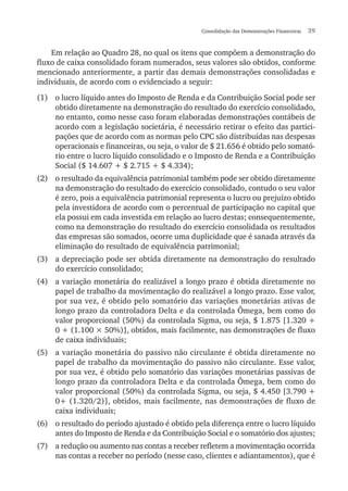 Consolidação das Demonstrações Financeiras  39
Em relação ao Quadro 28, no qual os itens que compõem a demonstração do
fluxo de caixa consolidado foram numerados, seus valores são obtidos, conforme
mencionado anteriormente, a partir das demais demonstrações consolidadas e
individuais, de acordo com o evidenciado a seguir:
(1)	 o lucro líquido antes do Imposto de Renda e da Contribuição Social pode ser
obtido diretamente na demonstração do resultado do exercício consolidado,
no entanto, como nesse caso foram elaboradas demonstrações contábeis de
acordo com a legislação societária, é necessário retirar o efeito das partici-
pações que de acordo com as normas pelo CPC são distribuídas nas despesas
operacionais e financeiras, ou seja, o valor de $ 21.656 é obtido pelo somató-
rio entre o lucro líquido consolidado e o Imposto de Renda e a Contribuição
Social ($ 14.607 + $ 2.715 + $ 4.334);
(2)	 o resultado da equivalência patrimonial também pode ser obtido diretamente
na demonstração do resultado do exercício consolidado, contudo o seu valor
é zero, pois a equivalência patrimonial representa o lucro ou prejuízo obtido
pela investidora de acordo com o percentual de participação no capital que
ela possui em cada investida em relação ao lucro destas; consequentemente,
como na demonstração do resultado do exercício consolidada os resultados
das empresas são somados, ocorre uma duplicidade que é sanada através da
eliminação do resultado de equivalência patrimonial;
(3)	 a depreciação pode ser obtida diretamente na demonstração do resultado
do exercício consolidado;
(4)	 a variação monetária do realizável a longo prazo é obtida diretamente no
papel de trabalho da movimentação do realizável a longo prazo. Esse valor,
por sua vez, é obtido pelo somatório das variações monetárias ativas de
longo prazo da controladora Delta e da controlada Ômega, bem como do
valor proporcional (50%) da controlada Sigma, ou seja, $ 1.875 [1.320 +
0 + (1.100 × 50%)], obtidos, mais facilmente, nas demonstrações de fluxo
de caixa individuais;
(5)	 a variação monetária do passivo não circulante é obtida diretamente no
papel de trabalho da movimentação do passivo não circulante. Esse valor,
por sua vez, é obtido pelo somatório das variações monetárias passivas de
longo prazo da controladora Delta e da controlada Ômega, bem como do
valor proporcional (50%) da controlada Sigma, ou seja, $ 4.450 [3.790 +
0+ (1.320/2)], obtidos, mais facilmente, nas demonstrações de fluxo de
caixa individuais;
(6)	 o resultado do período ajustado é obtido pela diferença entre o lucro líquido
antes do Imposto de Renda e da Contribuição Social e o somatório dos ajustes;
(7)	 a redução ou aumento nas contas a receber refletem a movimentação ocorrida
nas contas a receber no período (nesse caso, clientes e adiantamentos), que é
 