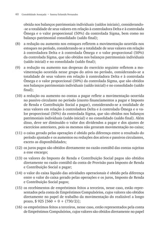 40  Contabilidade Avançada  • Santos/Schmidt/Fernandes
obtida nos balanços patrimoniais individuais (saldos iniciais), considerando-
-se a totalidade de seus valores em relação à controladora Delta e à controlada
Ômega e o valor proporcional (50%) da controlada Sigma, bem como no
balanço patrimonial consolidado (saldo final);
(8)	 a redução ou aumento nos estoques refletem a movimentação ocorrida nos
estoques no período, considerando-se a totalidade de seus valores em relação
à controladora Delta e à controlada Ômega e o valor proporcional (50%)
da controlada Sigma, que são obtidos nos balanços patrimoniais individuais
(saldo inicial) e no consolidado (saldo final);
(9)	 a redução ou aumento nas despesas do exercício seguinte refletem a mo-
vimentação ocorrida nesse grupo do ativo no período, considerando-se a
totalidade de seus valores em relação à controladora Delta e à controlada
Ômega e o valor proporcional (50%) da controlada Sigma, que são obtidos
nos balanços patrimoniais individuais (saldo inicial) e no consolidado (saldo
final);
(10)	a redução ou aumento no contas a pagar reflete a movimentação ocorrida
no passivo circulante no período (exceto financiamentos a pagar e Imposto
de Renda e Contribuição Social a pagar), considerando-se a totalidade de
seus valores em relação à controladora Delta e à controlada Ômega e o va-
lor proporcional (50%) da controlada Sigma, que são obtidos nos balanços
patrimoniais individuais (saldo inicial) e no consolidado (saldo final). Além
disso, deve ser diminuído o valor dos dividendos a pagar e dos ajustes de
exercícios anteriores, pois os mesmos não geraram movimentação no caixa;
(11)	o caixa gerado pelas operações é obtido pela diferença entre o resultado do
período ajustado e os aumentos ou reduções dos ativos e passivos circulantes,
exceto as disponibilidades;
(12)	os juros pagos são obtidos diretamente no razão contábil das contas sujeitas
a esse encargo;
(13)	os valores do Imposto de Renda e Contribuição Social pagos são obtidos
diretamente no razão contábil da conta de Provisão para Imposto de Renda
e Contribuição Social a pagar;
(14)	o valor do caixa líquido das atividades operacionais é obtido pela diferença
entre o valor do caixa gerado pelas operações e os juros, Imposto de Renda
e Contribuição Social pagos;
(15)	os recebimentos de empréstimos feitos a terceiros, nesse caso, estão repre-
sentados pela conta de Empréstimos Compulsórios, cujos valores são obtidos
diretamente no papel de trabalho da movimentação do realizável a longo
prazo, $ 925 [560 + 0 + (730/2)];
(16)	os empréstimos feitos a terceiros, nesse caso, estão representados pela conta
de Empréstimos Compulsórios, cujos valores são obtidos diretamente no papel
 