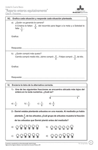 Unidad 6,Cuarto Básico
"Reparto enteros equitativamente"
Clase 6 - Fracciones.
Por ZorayaVarelaSe autoriza su reproducción con fines educacionales citando la fuente.
Algunas de las imagenes utilizadas en este material son de autoría Mineduc LEM.
IV) Grafica cada situación y responde cada situación planteada.
¿Quién va ganando la carrera?a)
A Cristina le faltan del recorrido para llegar a la meta y a Soledad le
falta .
Respuesta:
¿Quién compró más queso?b)
Camila compró medio kilo, Jaime compró ; Felipe compró de kilo.
Respuesta:
V) Encierra la letra de la alternativa correcta.
Una de las siguientes fracciones se encuentra ubicada más lejos del
entero en la recta numérica. ¿Cuál es?
1.-
a) b) c) d)
Daniel estaba plantando arbustos en una maceta. Al mediodía ya había
plantado de los arbustos ¿Cuál grupo de arbustos muestra la fracción
de los arbustos que Daniel plantó antes del mediodía?
2.-
a) b)
c) d)
Grafica:
Grafica:
2
2
61
3
4
8
3
4
0 1
1
4
1
2
1
8
3
4
4
6
 
