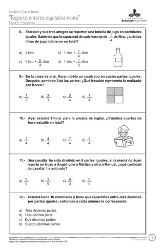 Unidad 6,Cuarto Básico
"Reparto enteros equitativamente"
Clase 6 - Fracciones.
Por ZorayaVarelaSe autoriza su reproducción con fines educacionales citando la fuente.
Algunas de las imagenes utilizadas en este material son de autoría Mineduc LEM.
Esteban y sus tres amigos se reparten una botella de jugo en cantidades
iguales. Sabiendo que la capacidad de cada vaso es de de litro, ¿cuántos
litros de jugo bebieron en total?
8.-
a) 1 litro b) 1 litro + litro
c) 1 litro + litro d) 1 litro + litro
En la clase de arte, Karen doblo un cuadrado en cuatro partes iguales.
Después, sombreo 3 de las partes: ¿Qué fracción representa lo realizado
por Karen?
9.-
a) b) c) d)
Ayer estudié 1 hora para la prueba de Inglés. ¿Cuántos cuartos de
hora estudié en total?
10.-
a) b) c) d)
Una casatta ha sido dividido en 9 partes iguales, si la mamá de Juan
reparte un trozo a Ángel, otro a Maritza y otro a Manuel, ¿qué cantidad
de casatta ha sobrado?
11.-
a) b) c) d)
Claudia tiene 10 caramelos y tiene que repartirlos entre diez alumnos
por partes iguales; entonces a cada alumno le corresponde:
12.-
a) Tres décimas partes
b) Una décima parte
c) Dos décimas partes
d) Cuatro décimas partes
1
4
1
4
5
4
1
2
4
1
3
3
1
3
4
1
4
3
4
4
4
7
4
9
4
9
9
3
9
6
3
6
9
 