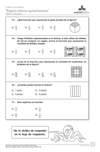 Unidad 6,Cuarto Básico
"Reparto enteros equitativamente"
Clase 6 - Fracciones.
Por ZorayaVarelaSe autoriza su reproducción con fines educacionales citando la fuente.
Algunas de las imagenes utilizadas en este material son de autoría Mineduc LEM.
¿Qué fracción que representa la parte pintada de la figura?13.-
a) b) c) d)
Tengo 4 billetes representados en la lámina, si sólo utilizo los billetes
de mil en comprar un regalo, marca la fracción que representa la
cantidad de billetes usados.
14.-
a) b) c) d)
¿Cuál es la fracción que representa la cantidad de cuadrados no
pintados de la figura?
15.-
a) b) c) d)
¿Cuántas partes forman el entero?16.-
a) 1 parte b) 3 partes
c) 4 partes d) 5 partes
Seis séptimos se escribe:17.-
a) b)
c) d)
2
3
1
3
3
1
3
3
10.000BANCOCENTRALDE
CHILE
1.000BANCOCENTRALDE
CHILE
1.000BANCOCENTRALDE
CHILE
1
4
3
4
4
3
4
4
1.000BANCOCENTRALDE
CHILE
5
16
16
12
16
4
16
4
12
1
7
1
6
6
7
7
6
No te olvides de responder
en la hoja de respuesta.
 