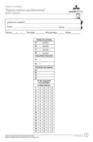 Unidad 6,Cuarto Básico
"Reparto enteros equitativamente"
Clase 6 - Fracciones.
Por ZorayaVarelaSe autoriza su reproducción con fines educacionales citando la fuente.
Algunas de las imagenes utilizadas en este material son de autoría Mineduc LEM.
¿Cuál es tu nombre?
Fecha:Curso:
Fecha ___/___/___ Puntaje _______ Porcentaje______ Nota _______
6
1 A B C D
2 A B C D
3 A B C D
4 A B C D
5 A B C D
6 A B C D
7 A B C D
8 A B C D
9 A B C D
10 A B C D
11 A B C D
12 A B C D
13 A B C D
14 A B C D
15 A B C D
16 A B C D
17 A B C D
V Alternativas
I Indica lo pintado
II Escribe la fracción
a)
b)
c)
d)
porción
porción
porción
porción
a)
b)
III Coloca los signos
a)
b)
d)
c)
IV Se responde
en la prueba
 